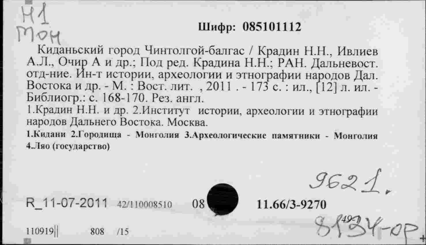 ﻿Шифр: 085101112
Киданьский город Чинтолгой-балгас / Крадин Н.Н., Ивлиев А.Л., Очир А и др.; Под ред. Крадина Н.Н.; РАН. Дальневост, отд-ние. Йн-т истории, археологии и этнографии народов Дал. Востока и др. - М. : Вост. лит. ,2011 . - 173 с. : ил., [12] л. ил. -Библиогр.: с. 168-170. Рез. англ.
1.Крадин Н.Н. и др. 2.Институт истории, археологии и этнографии народов Дальнего Востока. Москва.
ГКидани 2.Городища - Монголия 3.Археологические памятники - Монголия 4.Ляо (государство)
R_11-07-2011 42/110008510
11.66/3-9270
110919Ц	808 /15